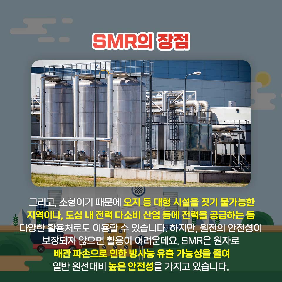 SMR의 장점 그리고, 소형이기 때문에 오지 등 대형 시설을 짓기 불가능한 지역이나, 도심 내 전력 다소비 산업 등에 전력을 공급하는 등 다양한 활용처로도 이용할 수 있습니다. 하지만, 원전의 안전성이 보장되지 않으면 활용이 어려운데요. SMR은 원자로 배관 파손으로 인한 방사능 유출 가능성을 줄여 일반 원전대비 높은 안전성을 가지고 있습니다.